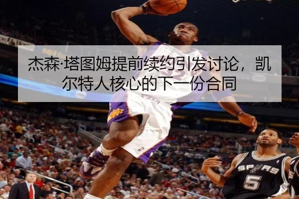 杰森·塔图姆提前续约引发讨论，凯尔特人核心的下一份合同