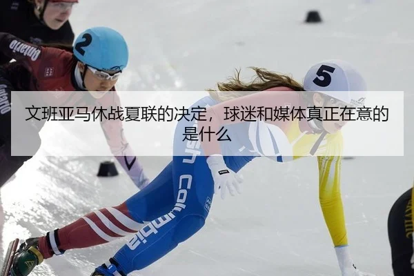 文班亚马休战夏联的决定，球迷和媒体真正在意的是什么